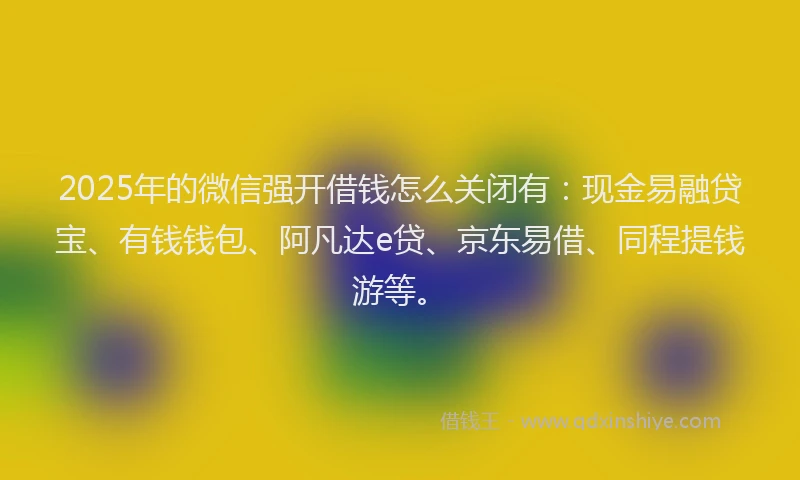 2025年的微信强开借钱怎么关闭有：现金易融贷宝、有钱钱包、阿凡达e贷、京东易借、同程提钱游等。