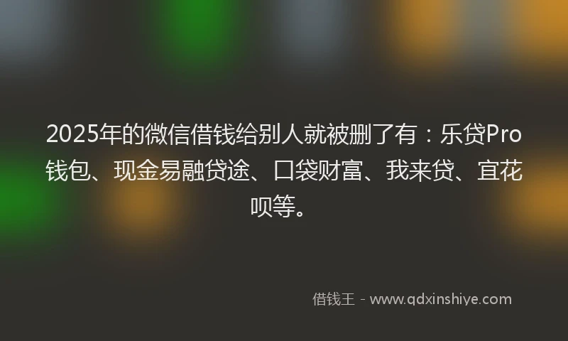 2025年的微信借钱给别人就被删了有：乐贷Pro钱包、现金易融贷途、口袋财富、我来贷、宜花呗等。