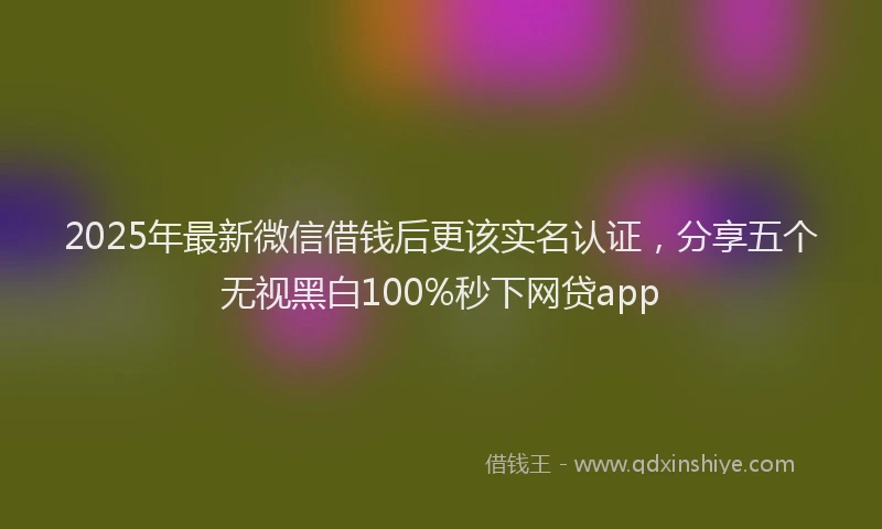 2025年最新微信借钱后更该实名认证，分享五个无视黑白100%秒下网贷app