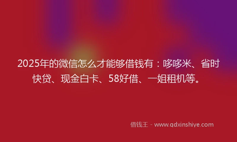 2025年的微信怎么才能够借钱有：哆哆米、省时快贷、现金白卡、58好借、一姐租机等。