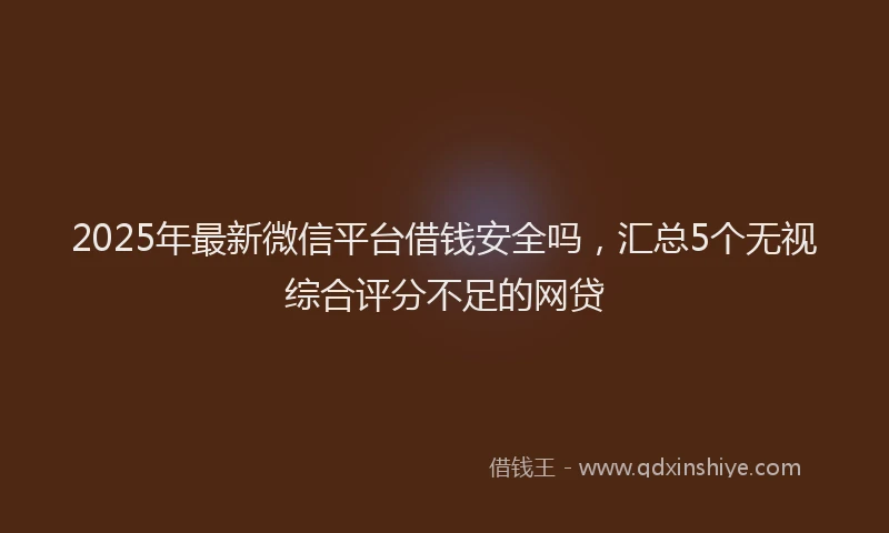 2025年最新微信平台借钱安全吗，汇总5个无视综合评分不足的网贷