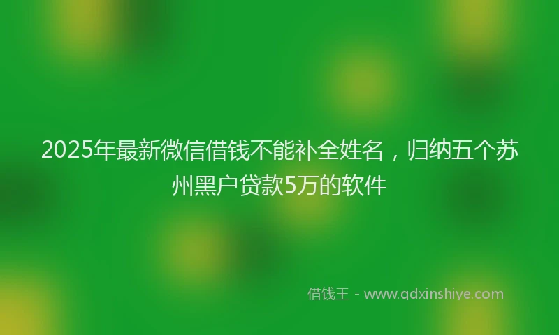 2025年最新微信借钱不能补全姓名，归纳五个苏州黑户贷款5万的软件