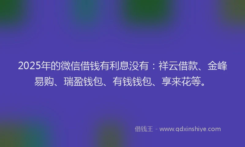 2025年的微信借钱有利息没有：祥云借款、金峰易购、瑞盈钱包、有钱钱包、享来花等。