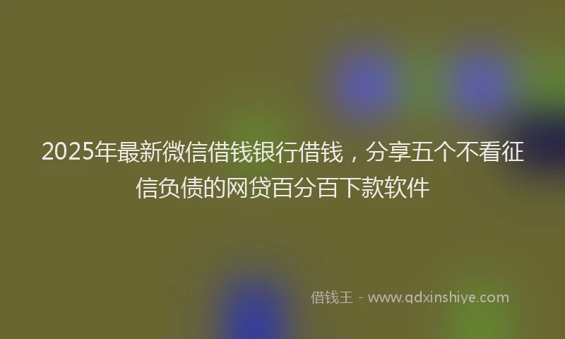 2025年最新微信借钱银行借钱，分享五个不看征信负债的网贷百分百下款软件