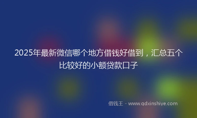 2025年最新微信哪个地方借钱好借到，汇总五个比较好的小额贷款口子
