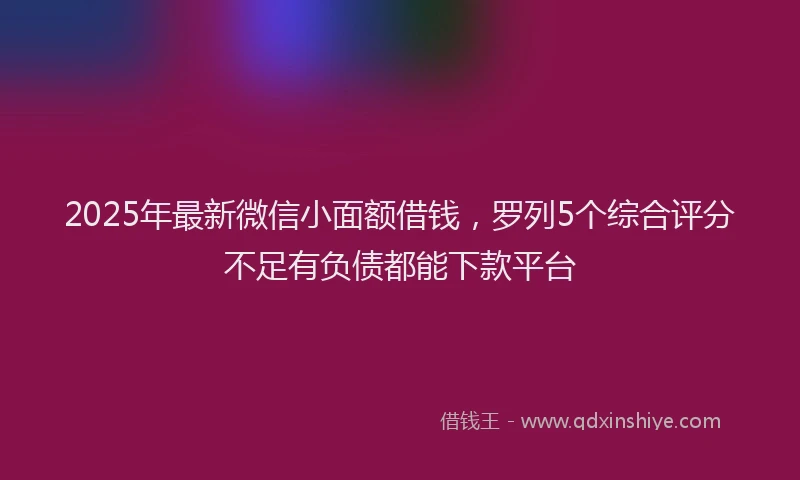 2025年最新微信小面额借钱，罗列5个综合评分不足有负债都能下款平台