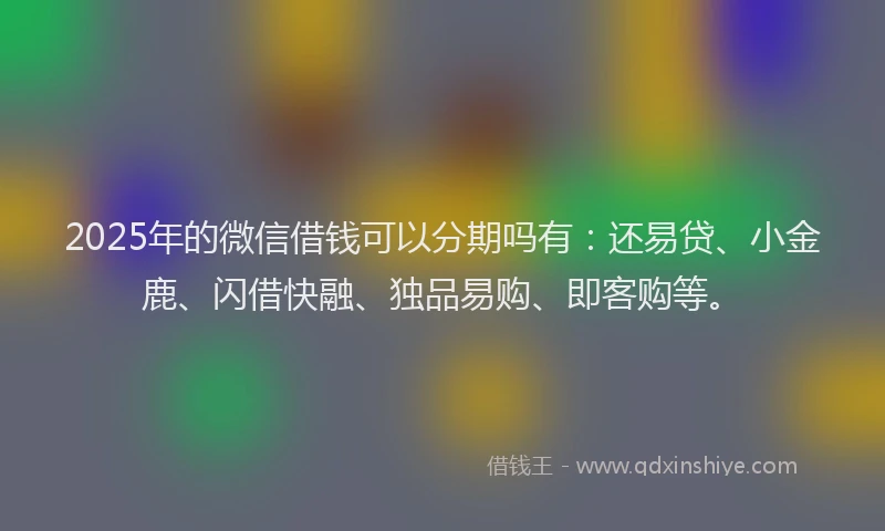 2025年的微信借钱可以分期吗有：还易贷、小金鹿、闪借快融、独品易购、即客购等。