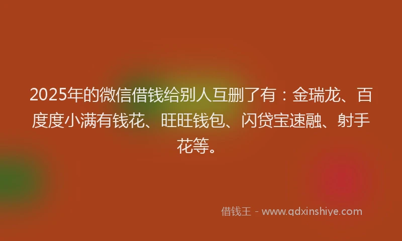2025年的微信借钱给别人互删了有：金瑞龙、百度度小满有钱花、旺旺钱包、闪贷宝速融、射手花等。