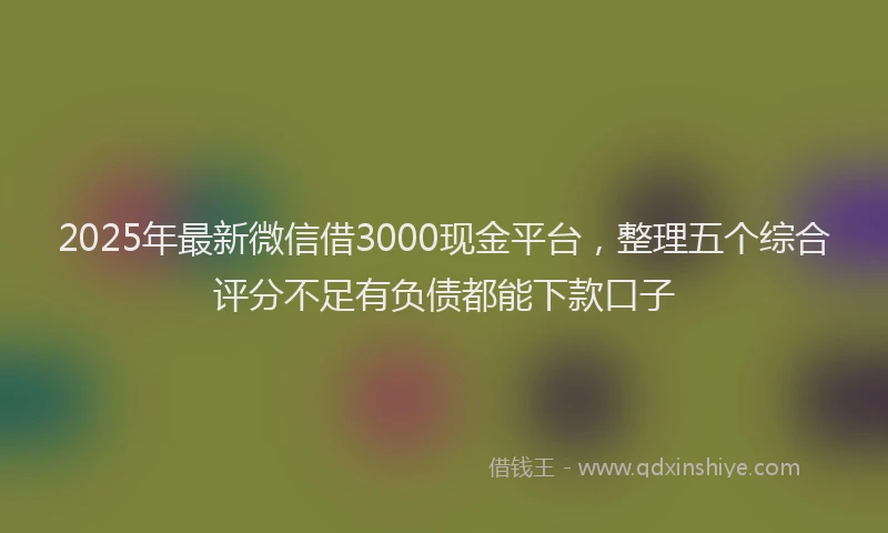 2025年最新微信借3000现金平台，整理五个综合评分不足有负债都能下款口子