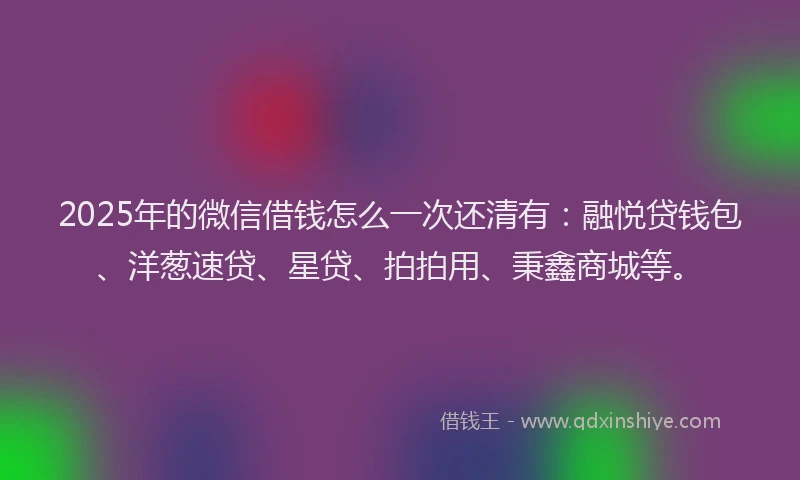 2025年的微信借钱怎么一次还清有：融悦贷钱包、洋葱速贷、星贷、拍拍用、秉鑫商城等。