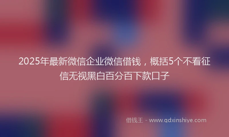 2025年最新微信企业微信借钱，概括5个不看征信无视黑白百分百下款口子