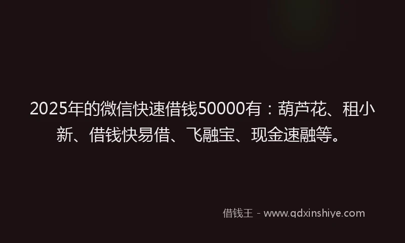 2025年的微信快速借钱50000有：葫芦花、租小新、借钱快易借、飞融宝、现金速融等。