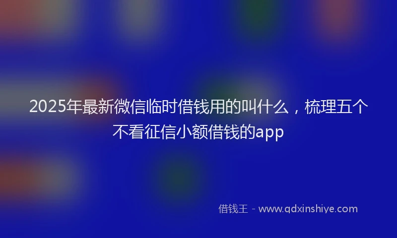 2025年最新微信临时借钱用的叫什么，梳理五个不看征信小额借钱的app