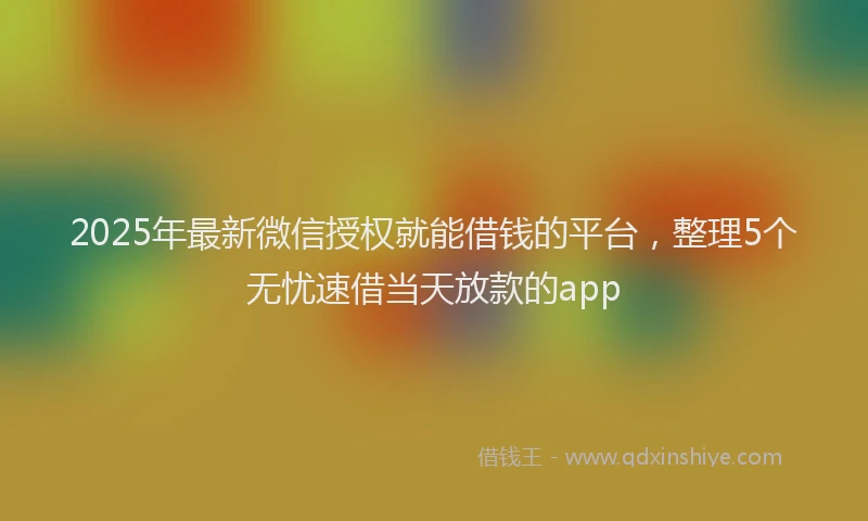 2025年最新微信授权就能借钱的平台，整理5个无忧速借当天放款的app