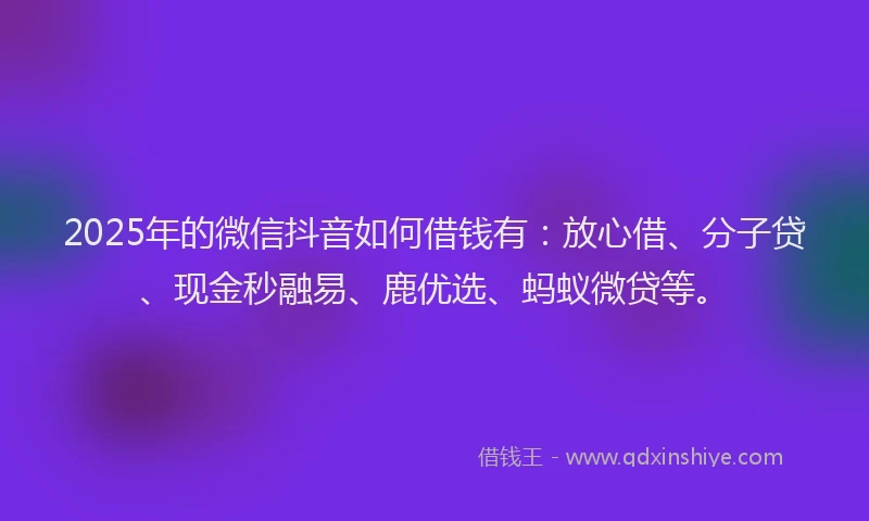 2025年的微信抖音如何借钱有：放心借、分子贷、现金秒融易、鹿优选、蚂蚁微贷等。
