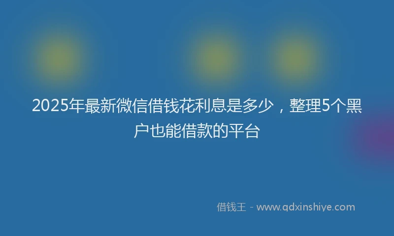 2025年最新微信借钱花利息是多少，整理5个黑户也能借款的平台