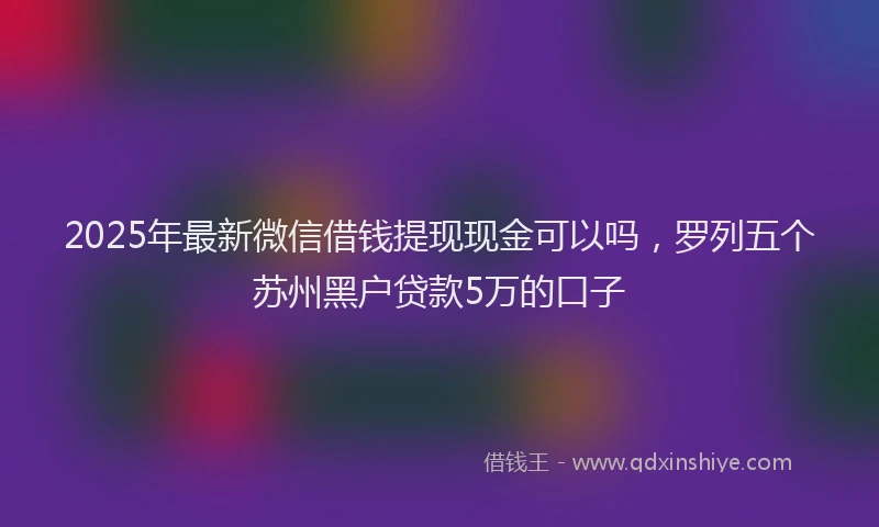 2025年最新微信借钱提现现金可以吗，罗列五个苏州黑户贷款5万的口子
