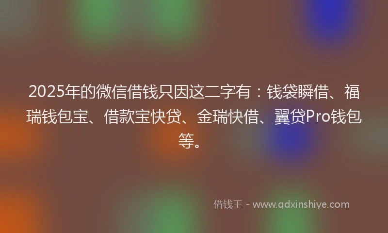 2025年的微信借钱只因这二字有：钱袋瞬借、福瑞钱包宝、借款宝快贷、金瑞快借、翼贷Pro钱包等。