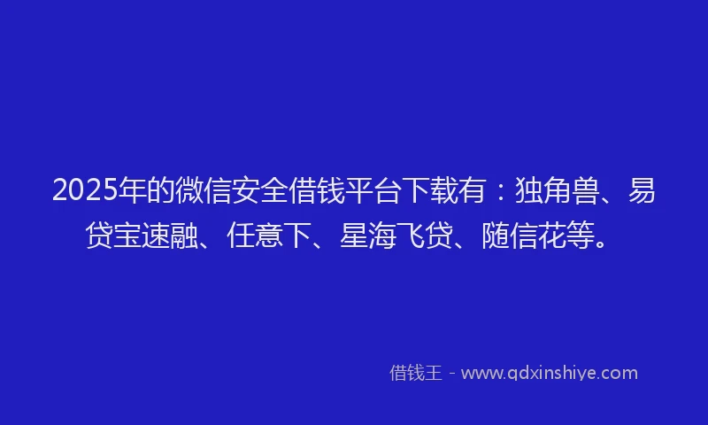 2025年的微信安全借钱平台下载有：独角兽、易贷宝速融、任意下、星海飞贷、随信花等。