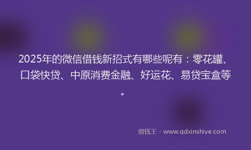 2025年的微信借钱新招式有哪些呢有：零花罐、口袋快贷、中原消费金融、好运花、易贷宝盒等。