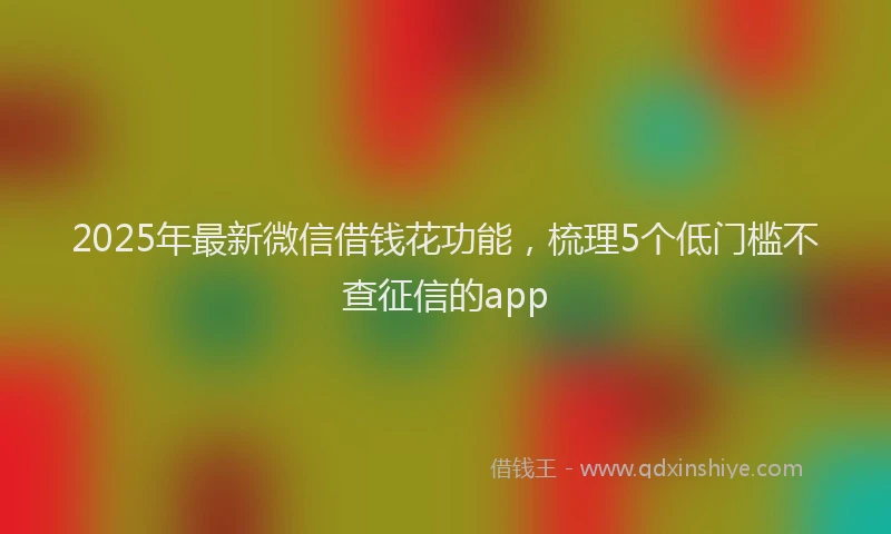 2025年最新微信借钱花功能，梳理5个低门槛不查征信的app