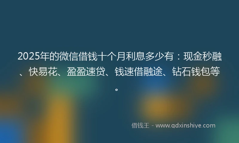 2025年的微信借钱十个月利息多少有：现金秒融、快易花、盈盈速贷、钱速借融途、钻石钱包等。