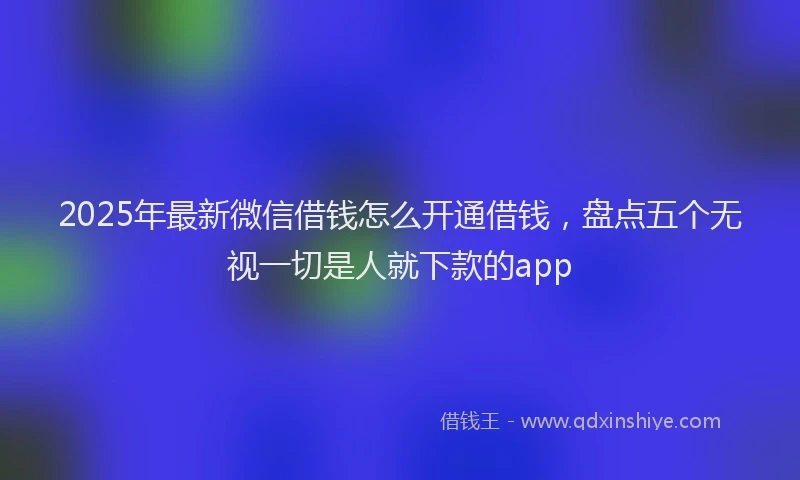 2025年最新微信借钱怎么开通借钱，盘点五个无视一切是人就下款的app