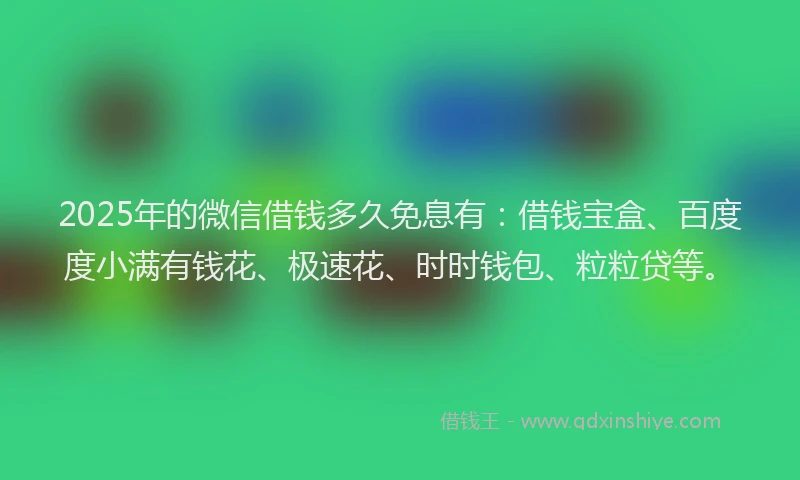 2025年的微信借钱多久免息有：借钱宝盒、百度度小满有钱花、极速花、时时钱包、粒粒贷等。