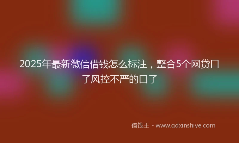 2025年最新微信借钱怎么标注，整合5个网贷口子风控不严的口子