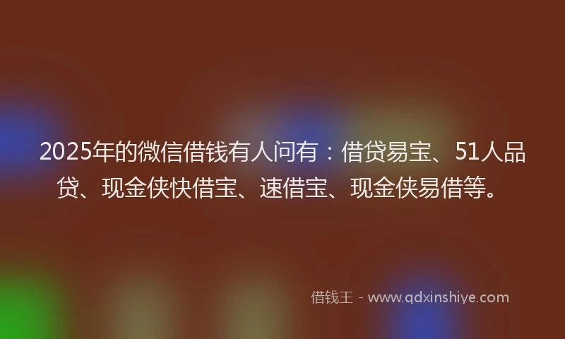 2025年的微信借钱有人问有：借贷易宝、51人品贷、现金侠快借宝、速借宝、现金侠易借等。