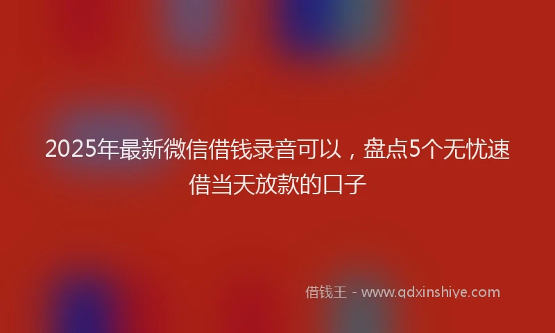 2025年最新微信借钱录音可以，盘点5个无忧速借当天放款的口子