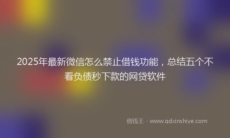 2025年最新微信怎么禁止借钱功能，总结五个不看负债秒下款的网贷软件