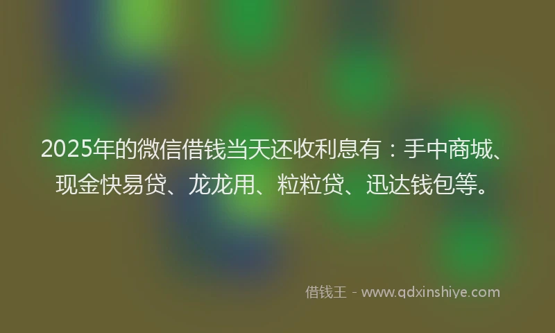 2025年的微信借钱当天还收利息有：手中商城、现金快易贷、龙龙用、粒粒贷、迅达钱包等。