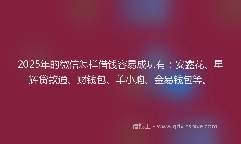 2025年的微信怎样借钱容易成功有：安鑫花、星辉贷款通、财钱包、羊小购、金易钱包等。