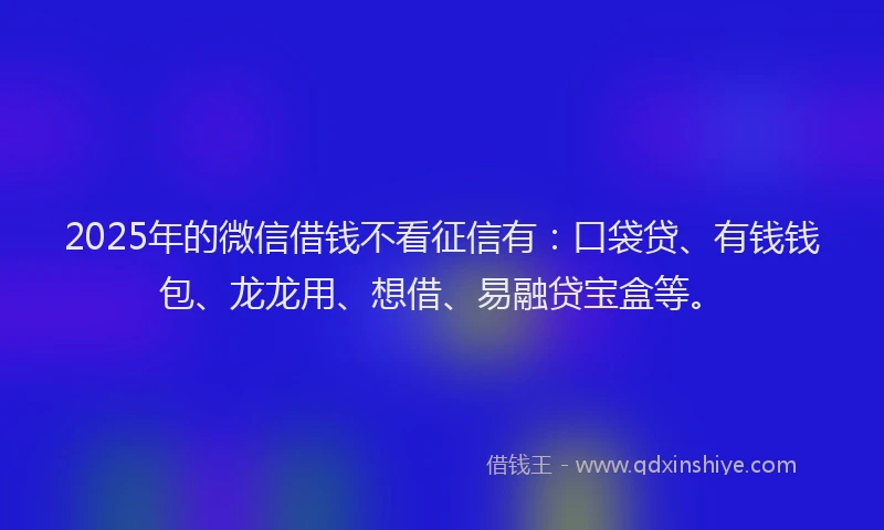 2025年的微信借钱不看征信有：口袋贷、有钱钱包、龙龙用、想借、易融贷宝盒等。