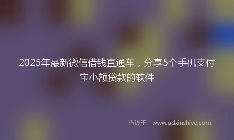 2025年最新微信借钱直通车，分享5个手机支付宝小额贷款的软件