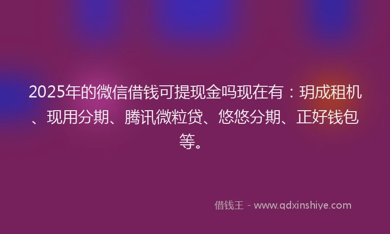 2025年的微信借钱可提现金吗现在有：玥成租机、现用分期、腾讯微粒贷、悠悠分期、正好钱包等。