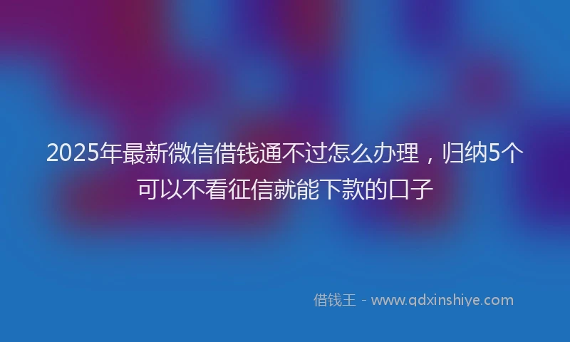 2025年最新微信借钱通不过怎么办理，归纳5个可以不看征信就能下款的口子