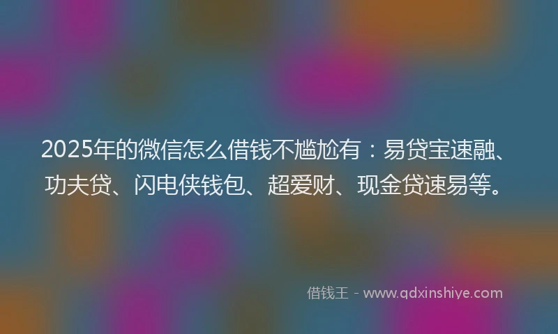 2025年的微信怎么借钱不尴尬有：易贷宝速融、功夫贷、闪电侠钱包、超爱财、现金贷速易等。