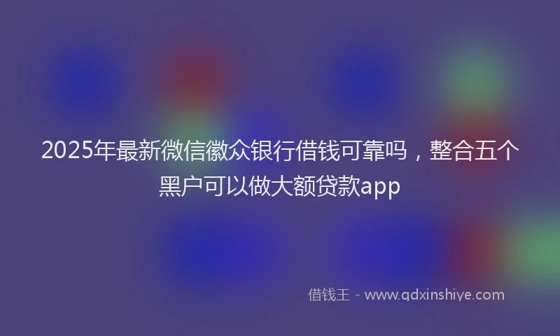 2025年最新微信徽众银行借钱可靠吗，整合五个黑户可以做大额贷款app