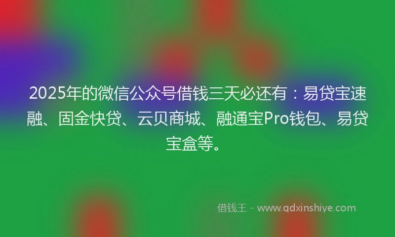 2025年的微信公众号借钱三天必还有：易贷宝速融、固金快贷、云贝商城、融通宝Pro钱包、易贷宝盒等。