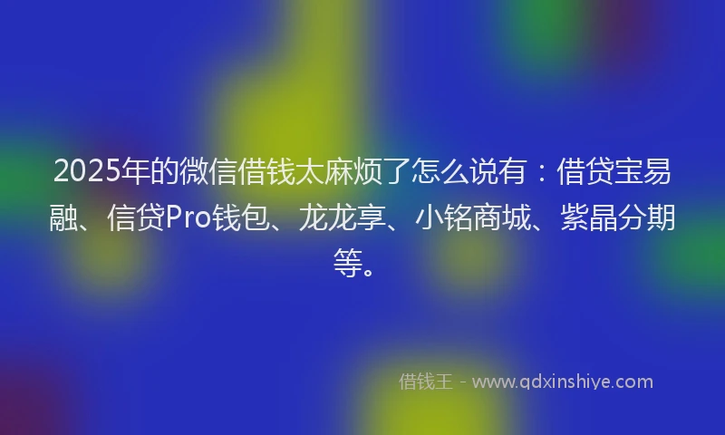 2025年的微信借钱太麻烦了怎么说有：借贷宝易融、信贷Pro钱包、龙龙享、小铭商城、紫晶分期等。