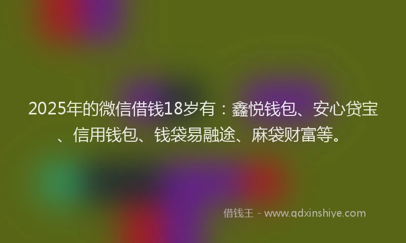 2025年的微信借钱18岁有：鑫悦钱包、安心贷宝、信用钱包、钱袋易融途、麻袋财富等。