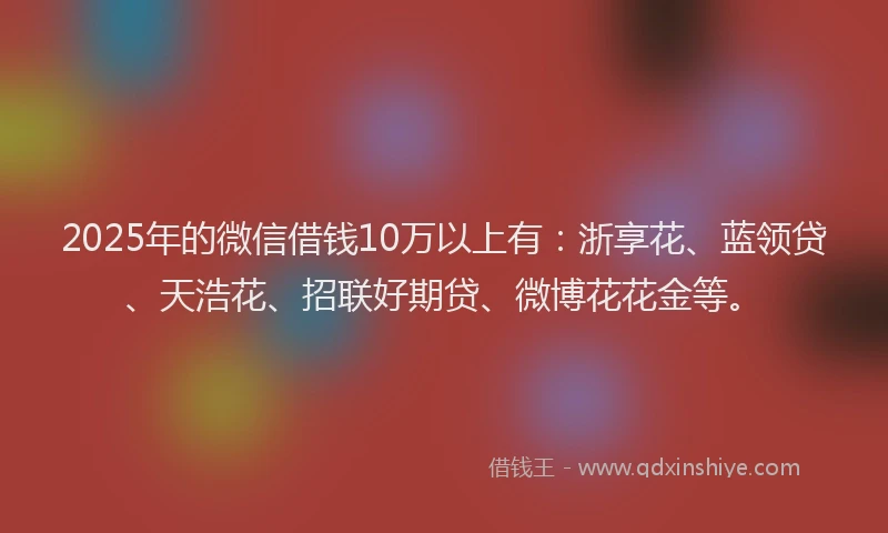 2025年的微信借钱10万以上有：浙享花、蓝领贷、天浩花、招联好期贷、微博花花金等。