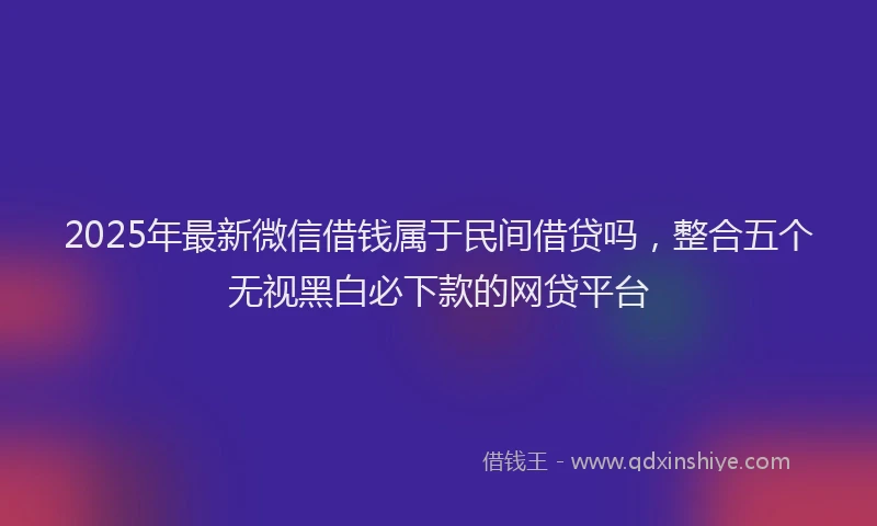 2025年最新微信借钱属于民间借贷吗，整合五个无视黑白必下款的网贷平台