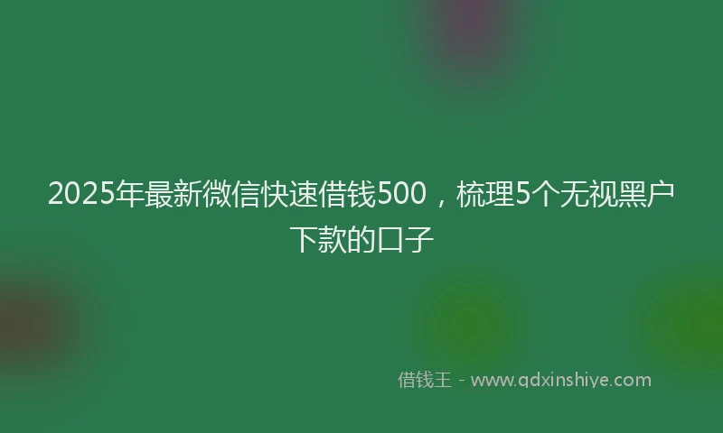 2025年最新微信快速借钱500，梳理5个无视黑户下款的口子