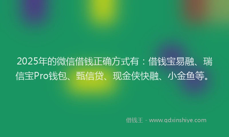2025年的微信借钱正确方式有：借钱宝易融、瑞信宝Pro钱包、甄信贷、现金侠快融、小金鱼等。