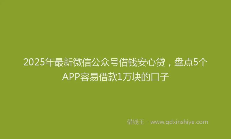 2025年最新微信公众号借钱安心贷，盘点5个APP容易借款1万块的口子
