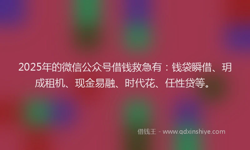 2025年的微信公众号借钱救急有：钱袋瞬借、玥成租机、现金易融、时代花、任性贷等。