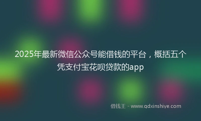 2025年最新微信公众号能借钱的平台，概括五个凭支付宝花呗贷款的app